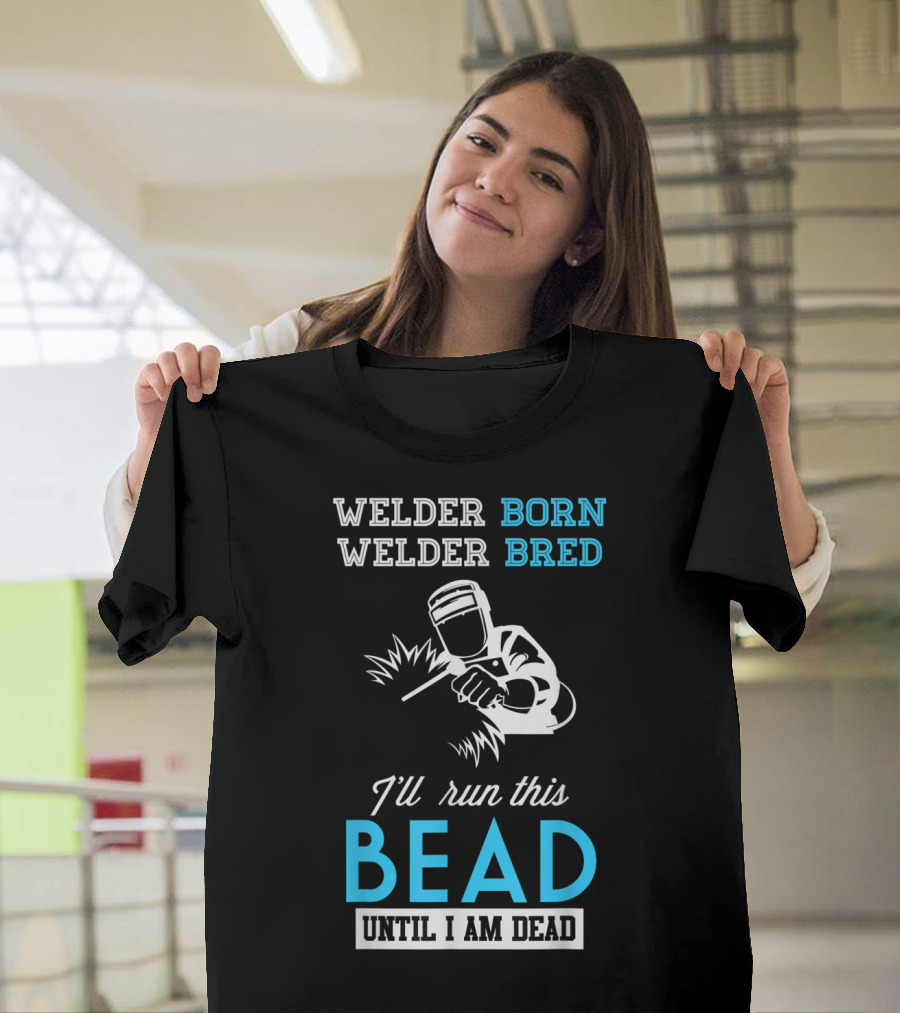 Welder Born Welder Bred I'll Run This Bead Until I Am Dead T-Shirt