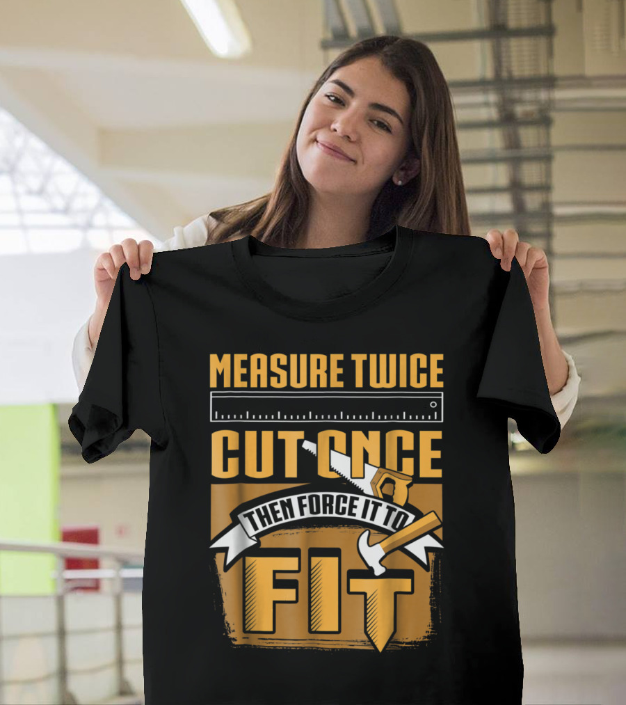 Measure Twice Cut Once Then Force It to Fit Funny Woodworking T-Shirt