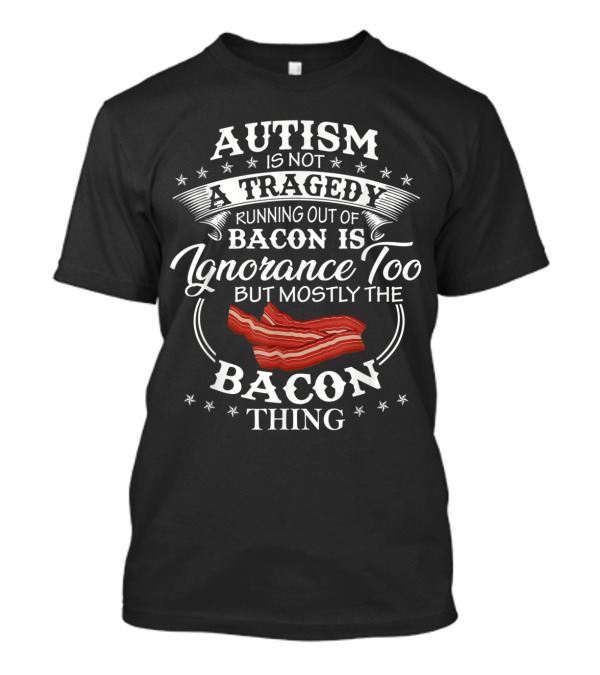 Autism Is Not A Tragedy Running Out Of Bacon Is Ignorance Too But Mostly The Bacon Thing T-Shirt