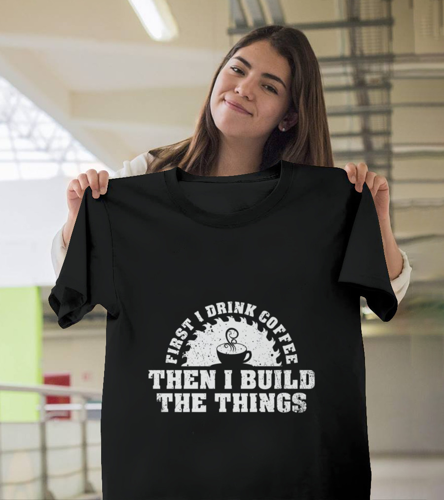 First I Drink Coffee Then I Build The Things Woodworking Enthusiast T-Shirt