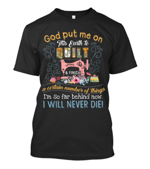 God Put Me On This Earth To Quilt And Finish A Certain Number Of Things I'm So Far Behind Now I Will Never Die T-Shirt