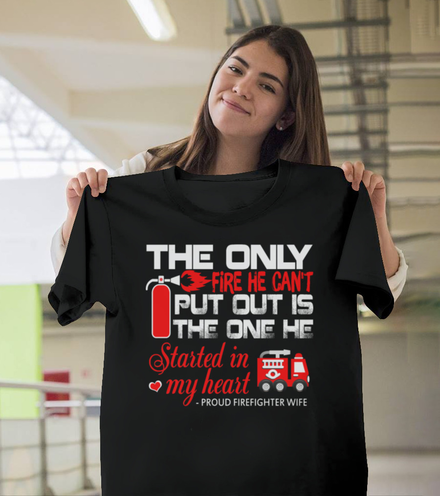 The Only Fire He Can't Put Out Is The One He Started In My Heart Proud Firefighter Wife T-Shirt