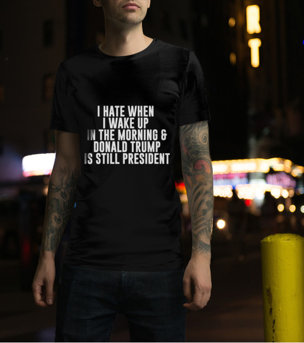 I Hate When I Wake Up In The Morning And Donald Trump Is Still President T-Shirt