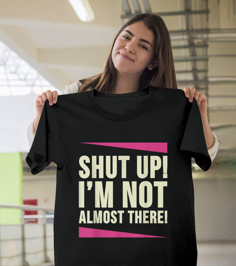 SHUT UP I’M NOT ALMOST THERE T-Shirt