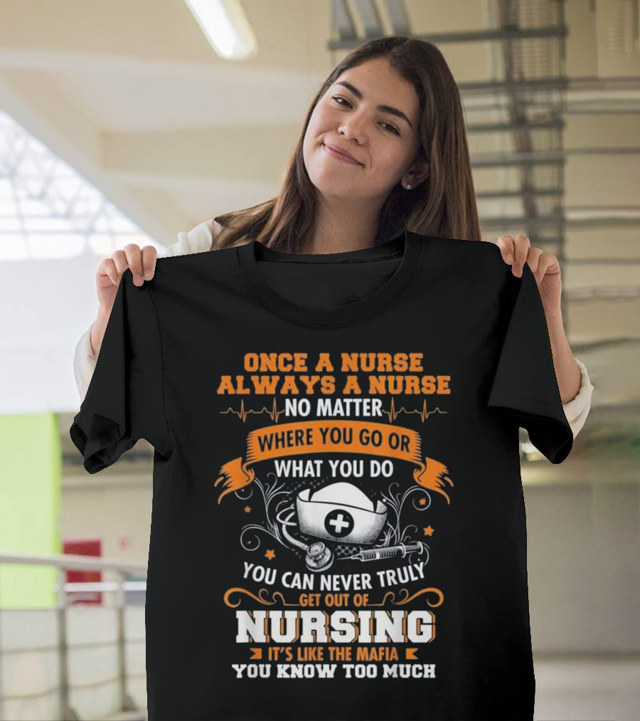 Once A Nurse Always A Nurse No Matter Where You Go Or What You Do You Can Never Truly Get Out Of Nursing It’s Like The Mafia You Know Too Much T-Shi