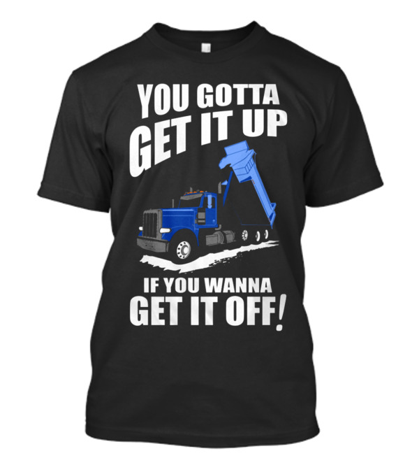 YOU GOTTA GET IT UP IF YOU WANNA GET IT OFF Dump Truck T-Shirt