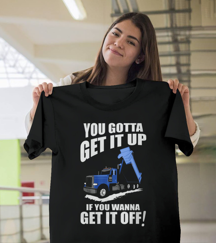 YOU GOTTA GET IT UP IF YOU WANNA GET IT OFF Dump Truck T-Shirt