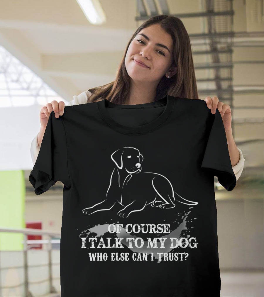 OF COURSE I TALK TO MY DOG WHO ELSE CAN I TRUST T-Shirt