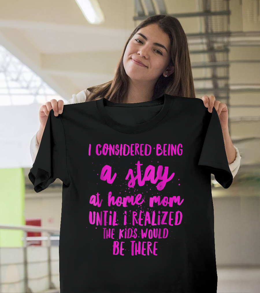 I Considered Being A Stay At Home Mom Until I Realized The Kids Would Be There T-Shirt