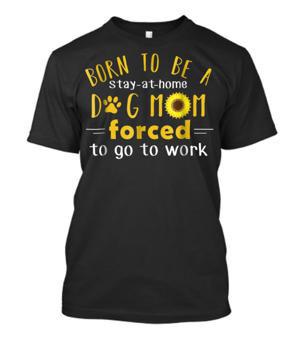 Born To Be A Stay-at-Home Dog Mom Forced To Go To Work Sunflower T-Shirt
