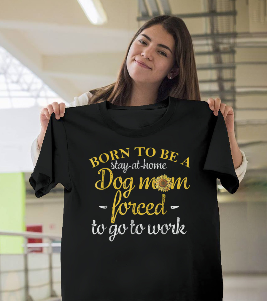 Born To Be A Stay-at-Home Dog Mom Forced To Go To Work With Sunflower T-Shirt