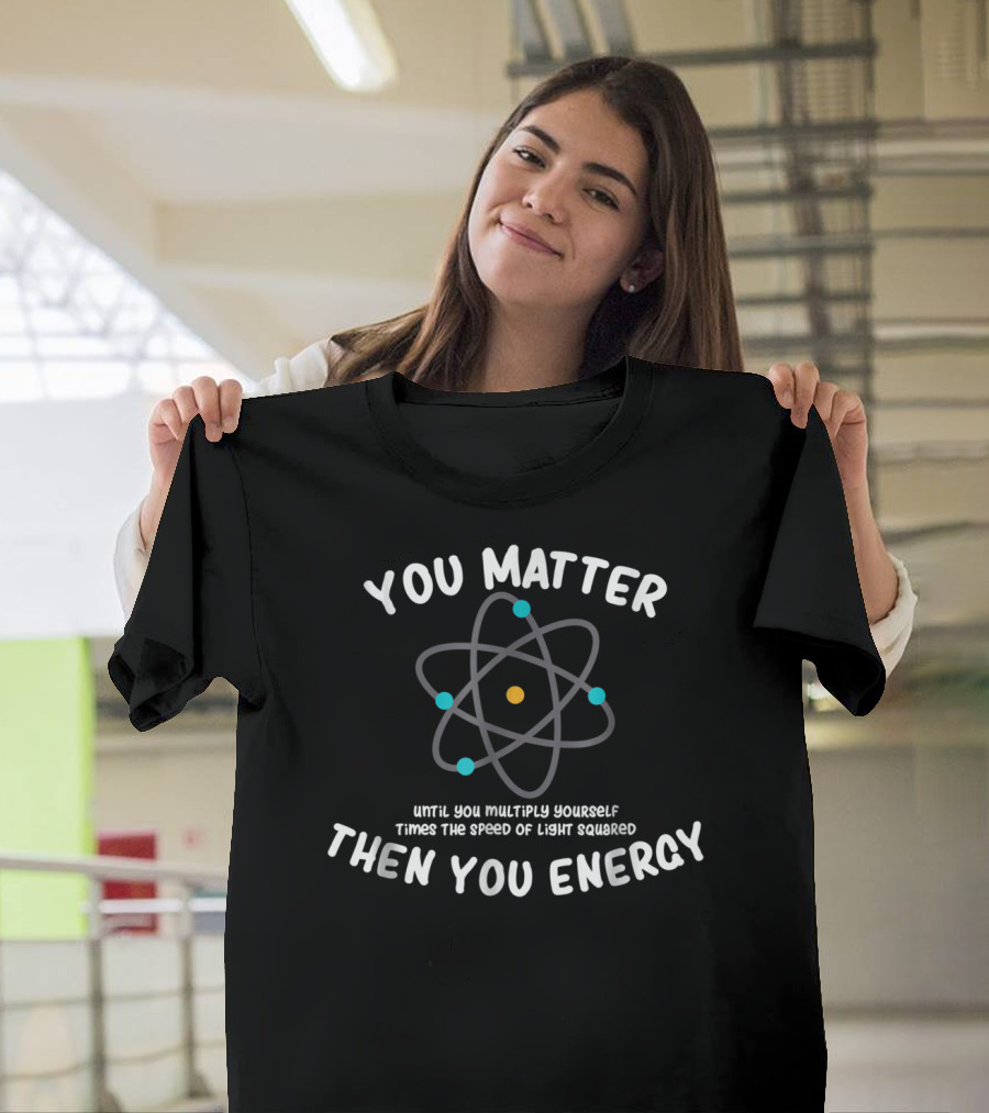 You Matter Until You Multiply Times Speed Of Light Squared Then You Energy Atom T-Shirt