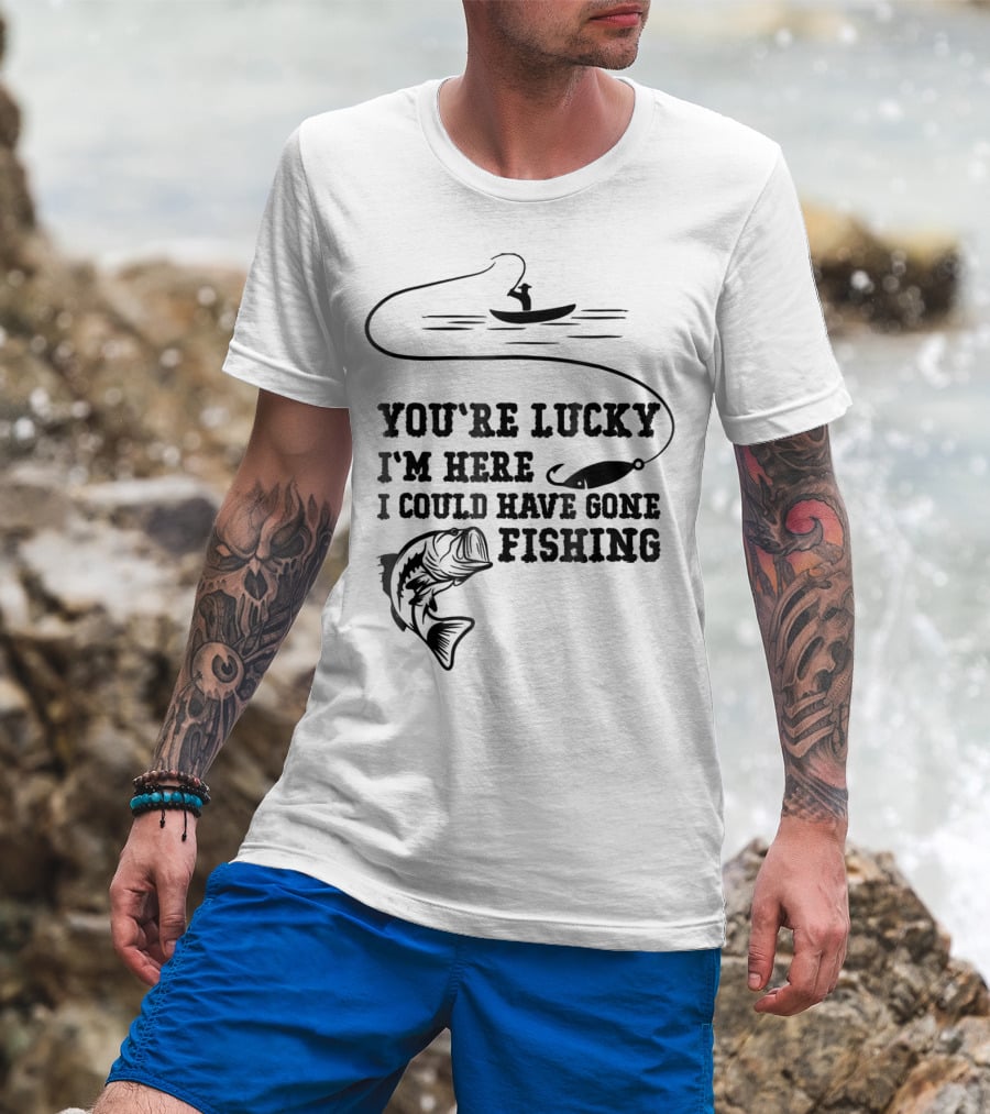 You're Lucky I'm Here I Could Have Gone Fishing T-Shirt
