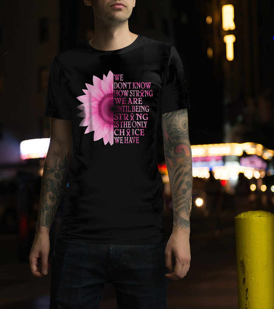We Don't Know How Strong We Are Until Being Strong Is The Only Choice We Have Pink Flower Breast Cancer Awareness T-Shirt