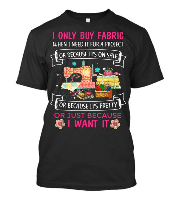 I Only Buy Fabric When I Need It For A Project Or Because It's On Sale Or Because It's Pretty Or Just Because I Want It T-Shirt