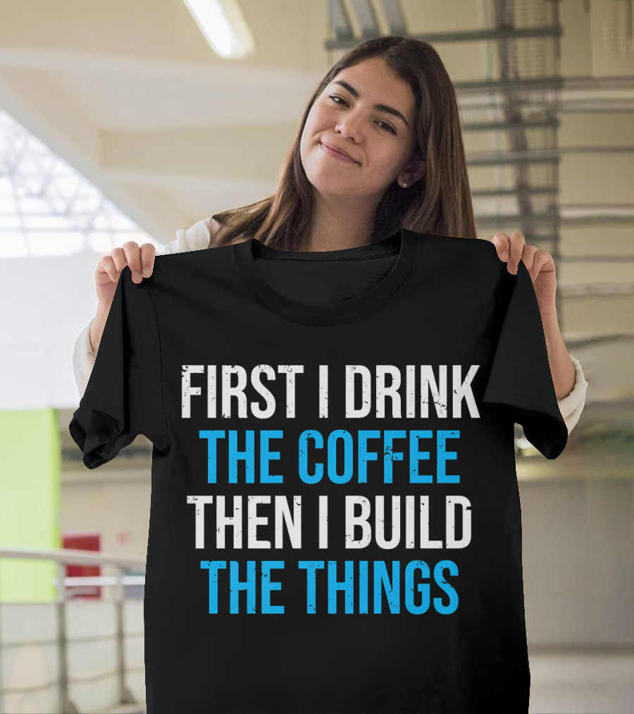 First I Drink The Coffee Then I Build The Things T-Shirt