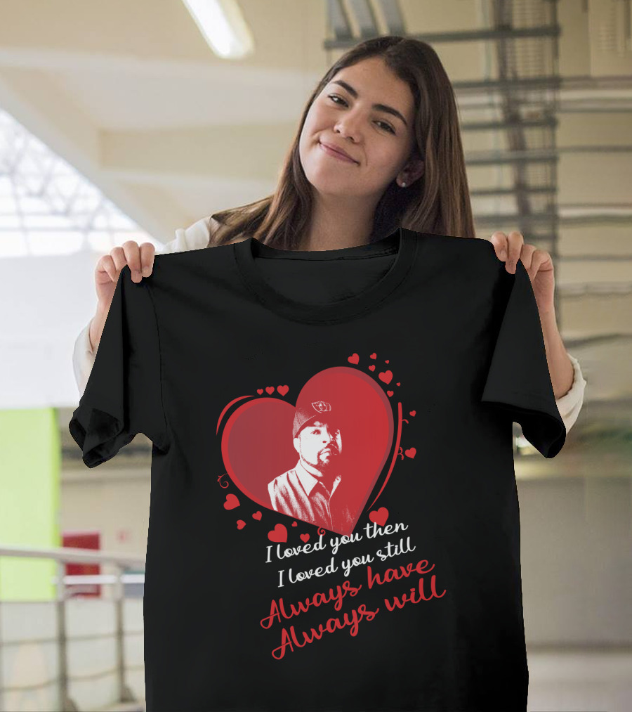I Loved You Then I Loved You Still Always Have Always Will Heart T-Shirt