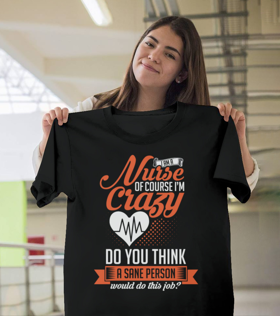 I Am a Nurse of Course I'm Crazy Do You Think a Sane Person Would Do This Job? T-Shirt