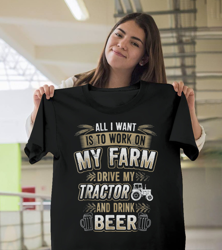 ALL I WANT IS TO WORK ON MY FARM DRIVE MY TRACTOR AND DRINK BEER T-Shirt