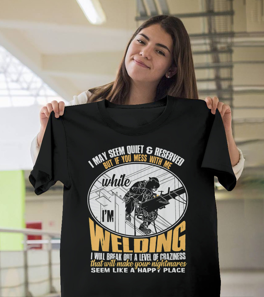 I May Seem Quiet and Reserved But If You Mess With Me While I'm Welding I Will Break Out a Level of Craziness That Will Make Your Nightmares Seem Like