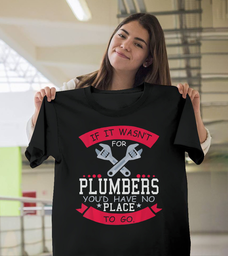 If It Wasn't For Plumbers You'd Have No Place To Go T-Shirt