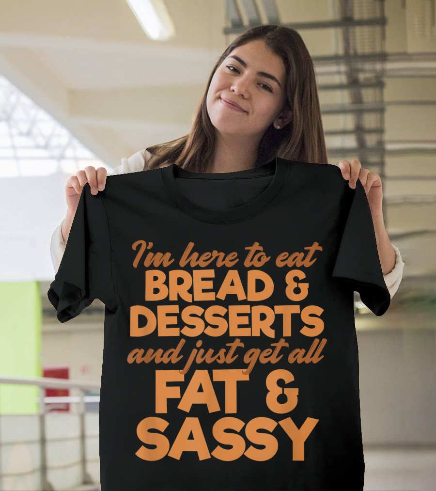 I'm Here To Eat Bread Desserts And Just Get All Fat And Sassy T-Shirt
