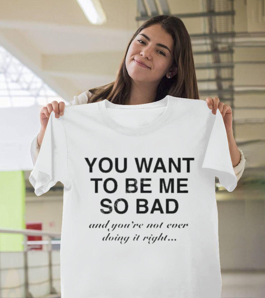 YOU WANT TO BE ME SO BAD AND YOU’RE NOT EVER DOING IT RIGHT T-Shirt