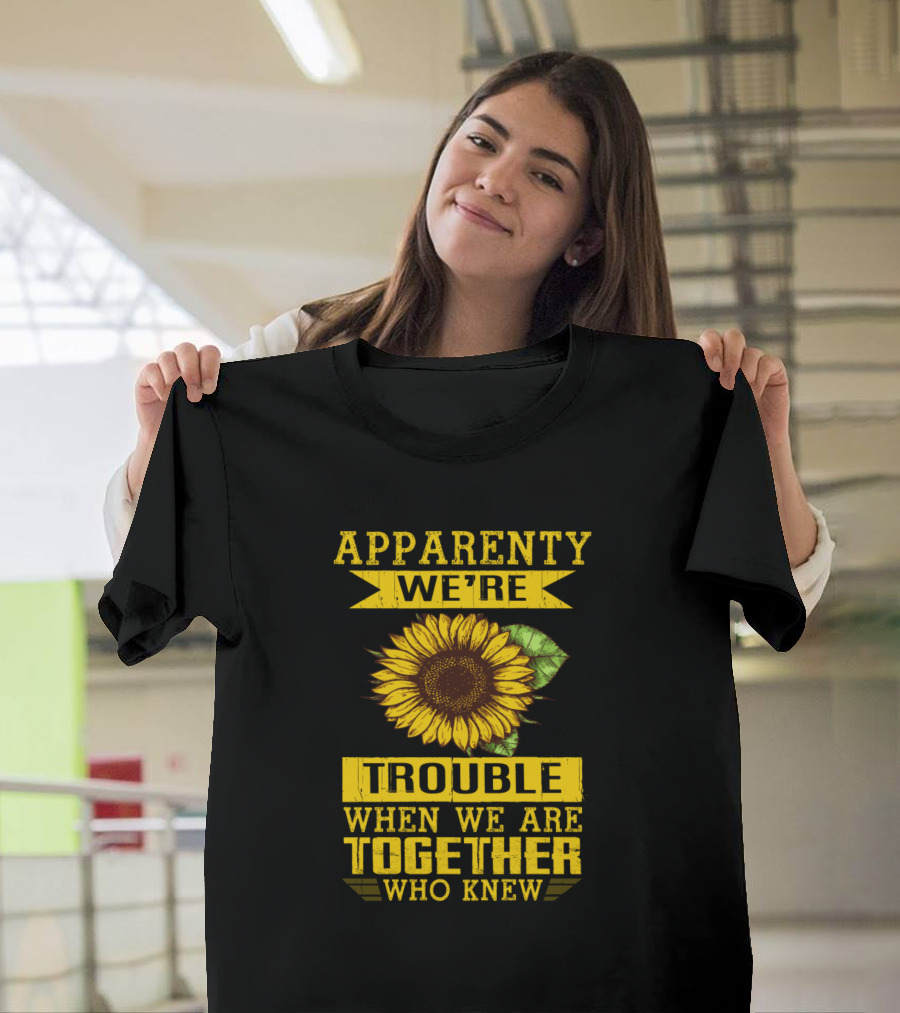 Apparently We're Trouble When We Are Together Who Knew Sunflower T-Shirt