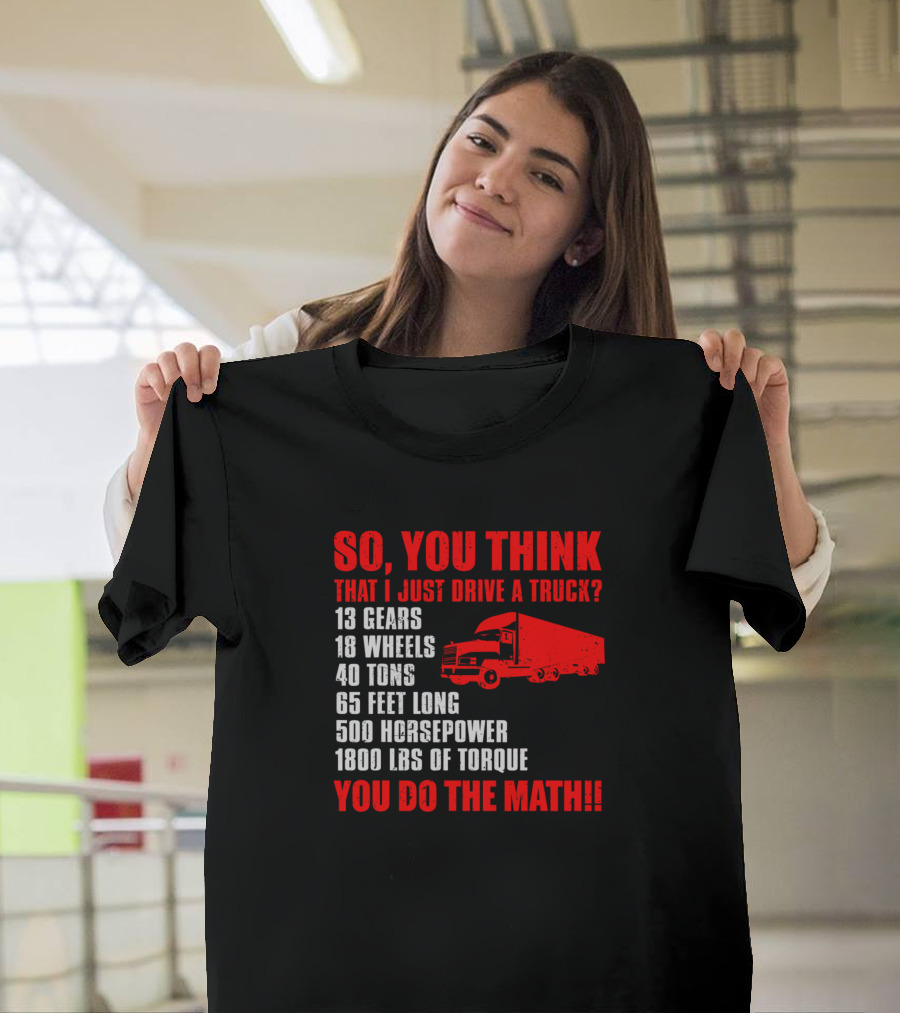 SO YOU THINK THAT I JUST DRIVE A TRUCK 13 GEARS 18 WHEELS 40 TONS 65 FEET LONG 500 HORSEPOWER 1800 LBS OF TORQUE YOU DO THE MATH T-Shirt