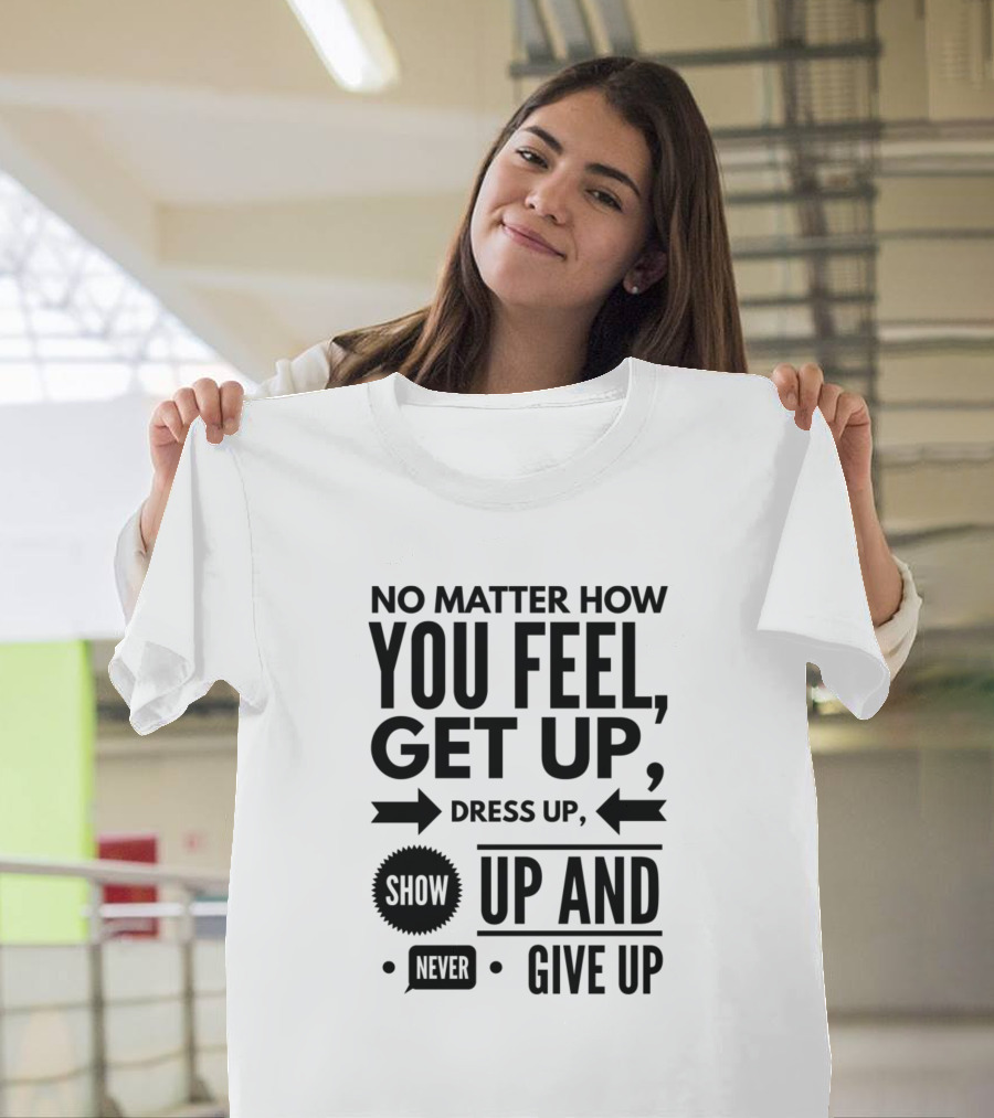 No Matter How You Feel Get Up Dress Up Show Up Never Give Up T-Shirt