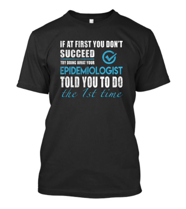 If At First You Don't Succeed Try Doing What Your Epidemiologist Told You To Do The 1st Time T-Shirt