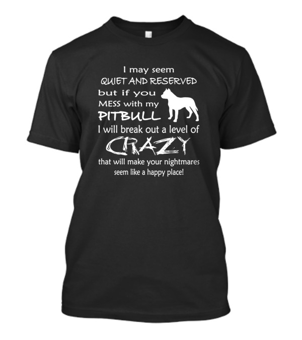 I May Seem Quiet And Reserved But If You Mess With My Pitbull I Will Break Out A Level Of Crazy That Will Make Your Nightmares Seem Like A Happy Place T-Shirt
