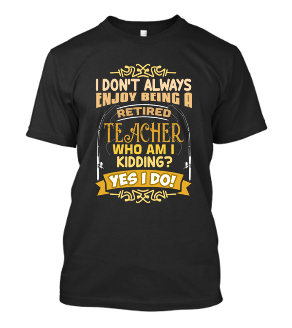 I Don't Always Enjoy Being A Retired Teacher Who Am I Kidding Yes I Do T-Shirt
