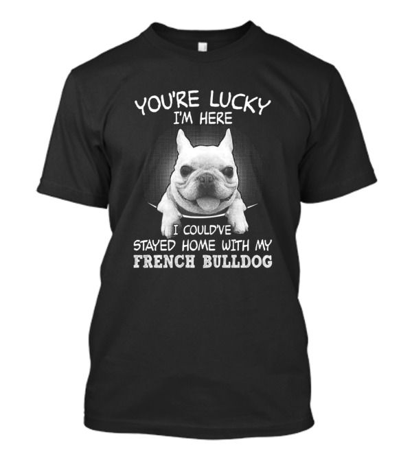You're Lucky I'm Here I Could've Stayed Home With My French Bulldog T-Shirt