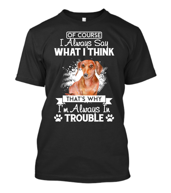 OF COURSE I Always Say WHAT I THINK THAT'S WHY I'm Always In TROUBLE Dachshund T-Shirt