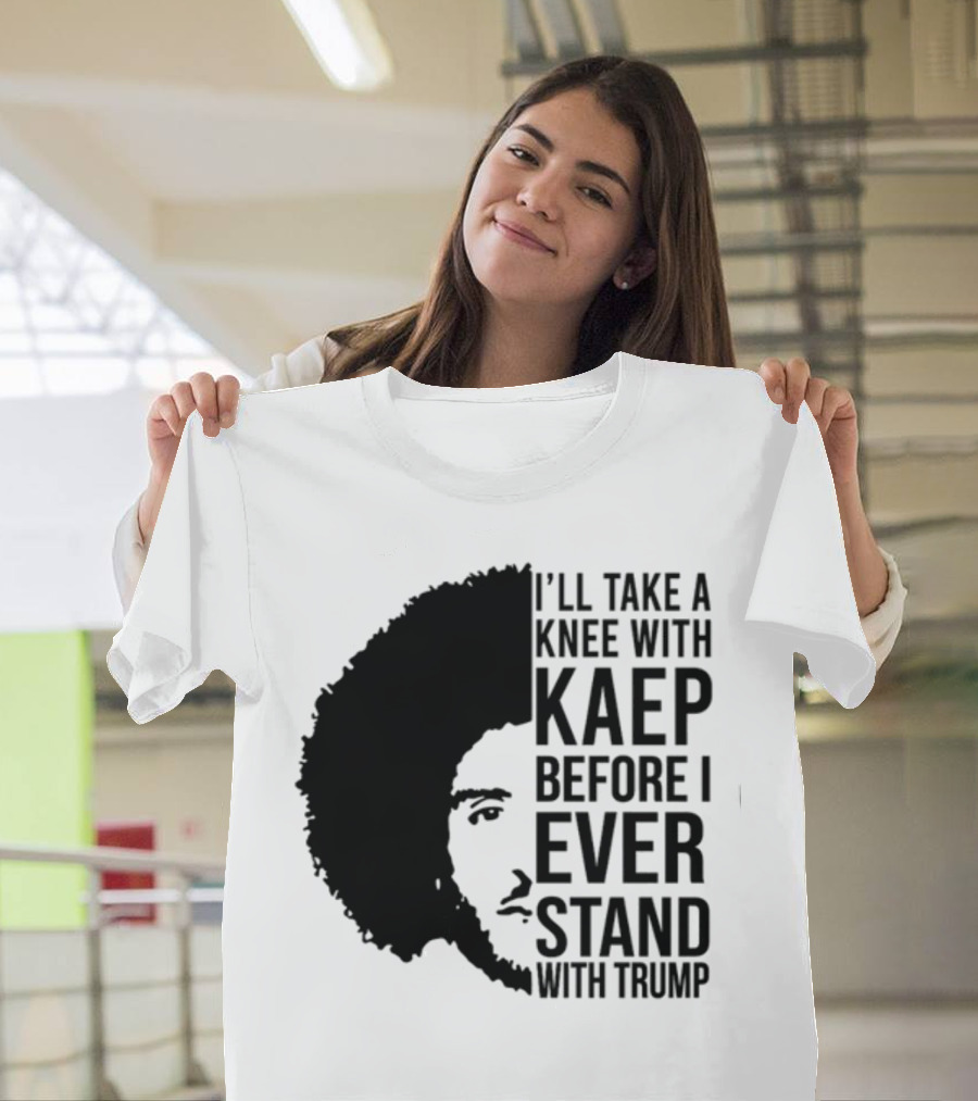 I’ll Take A Knee With Kaep Before I Ever Stand With Trump T-Shirt