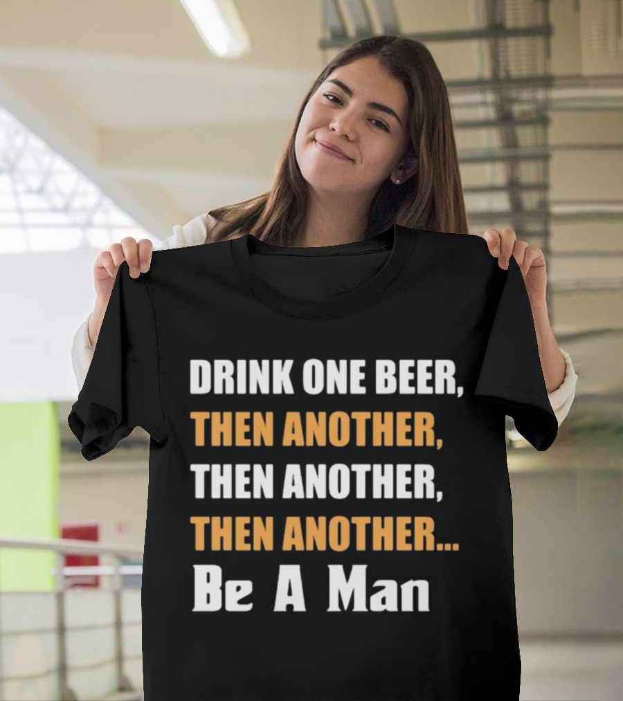 DRINK ONE BEER THEN ANOTHER THEN ANOTHER THEN ANOTHER BE A MAN T-Shirt