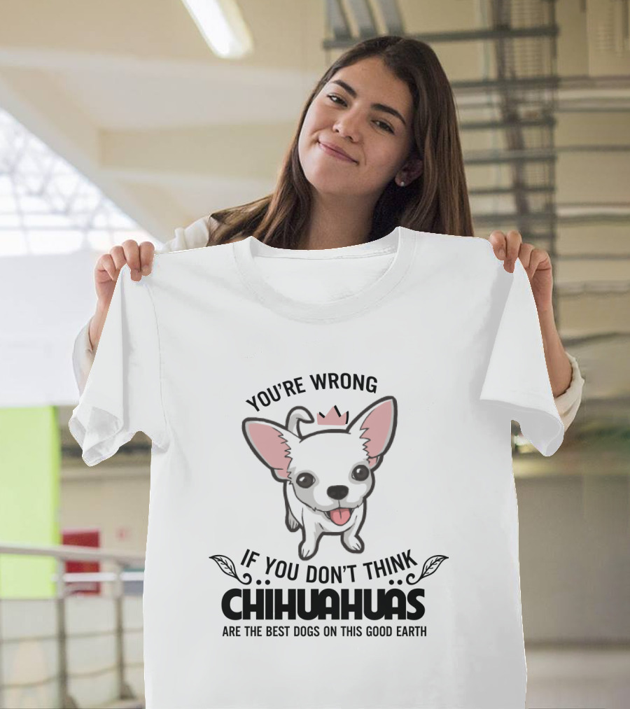 You're Wrong If You Don't Think Chihuahuas Are the Best Dogs on This Good Earth T-Shirt