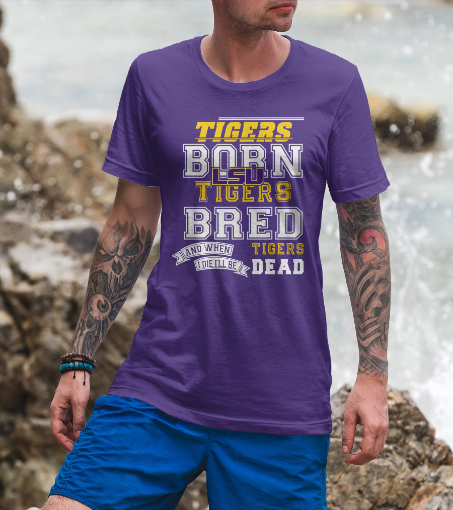 LSU Tigers Born Tigers Bred And When I Die I'll Be Tigers Dead T-Shirt