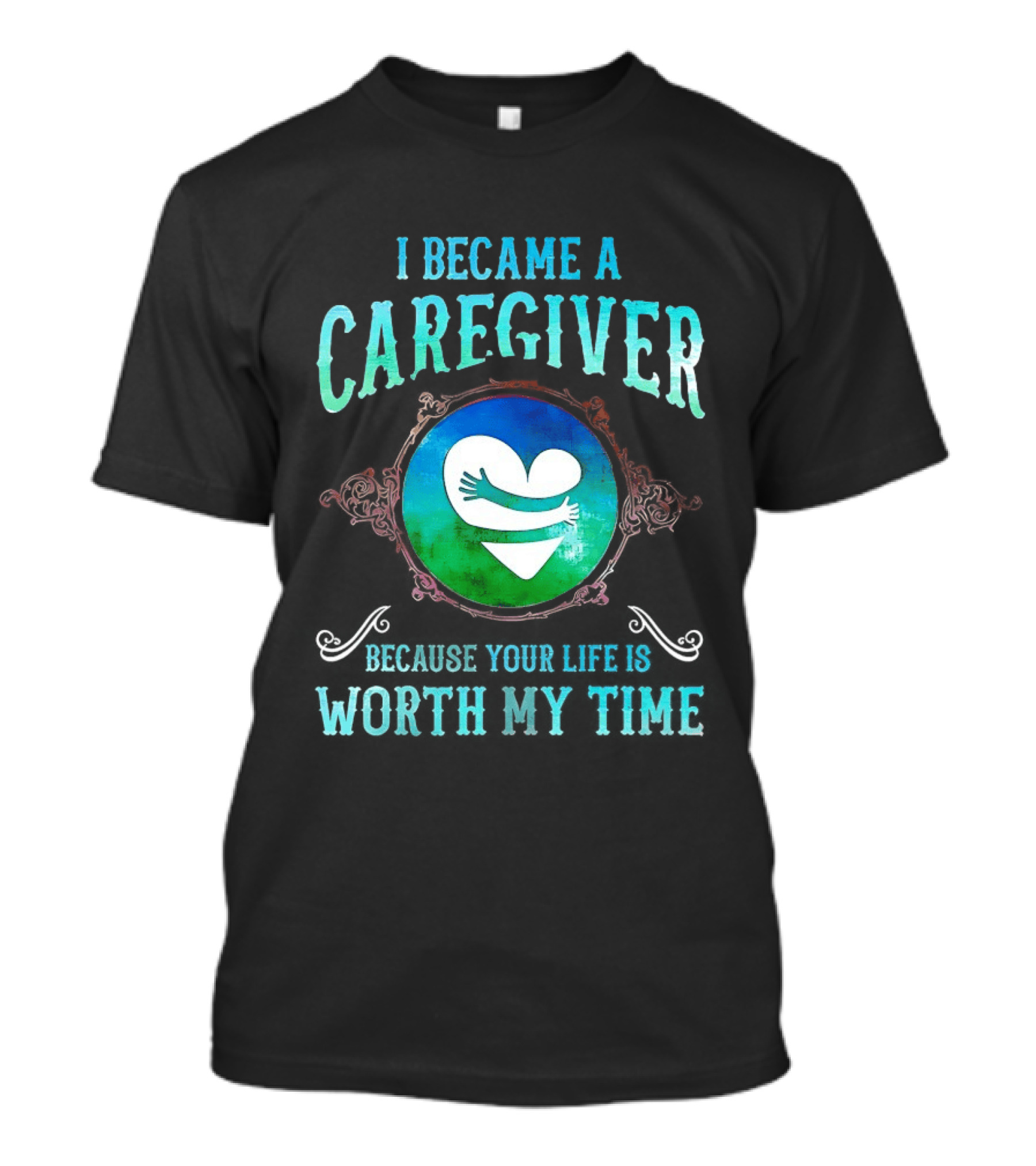 I Became A Caregiver Because Your Life Is Worth My Time Heart Embrace T-Shirt