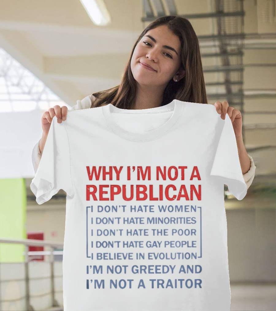 Why I'm Not A Republican I Don't Hate Women Or Minorities I Don't Hate The Poor Or Gay People I Believe In Evolution I'm Not Greedy And Not A Traitor T-Shirt