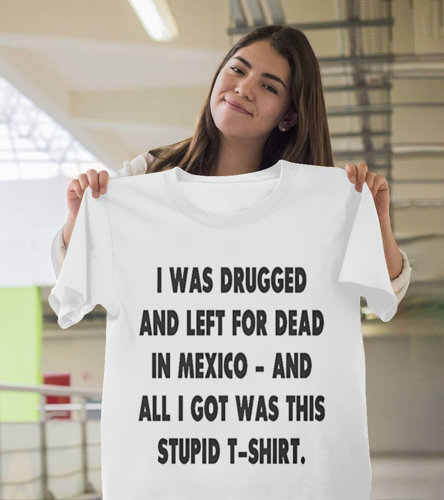 I Was Drugged And Left For Dead In Mexico And All I Got Was This Stupid T T-Shirt