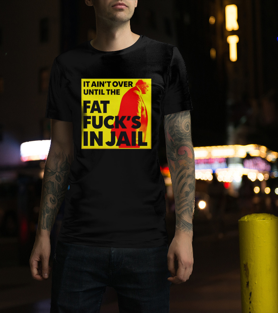 It Ain't Over Until The Fat Fuck's In Jail Trump T-Shirt