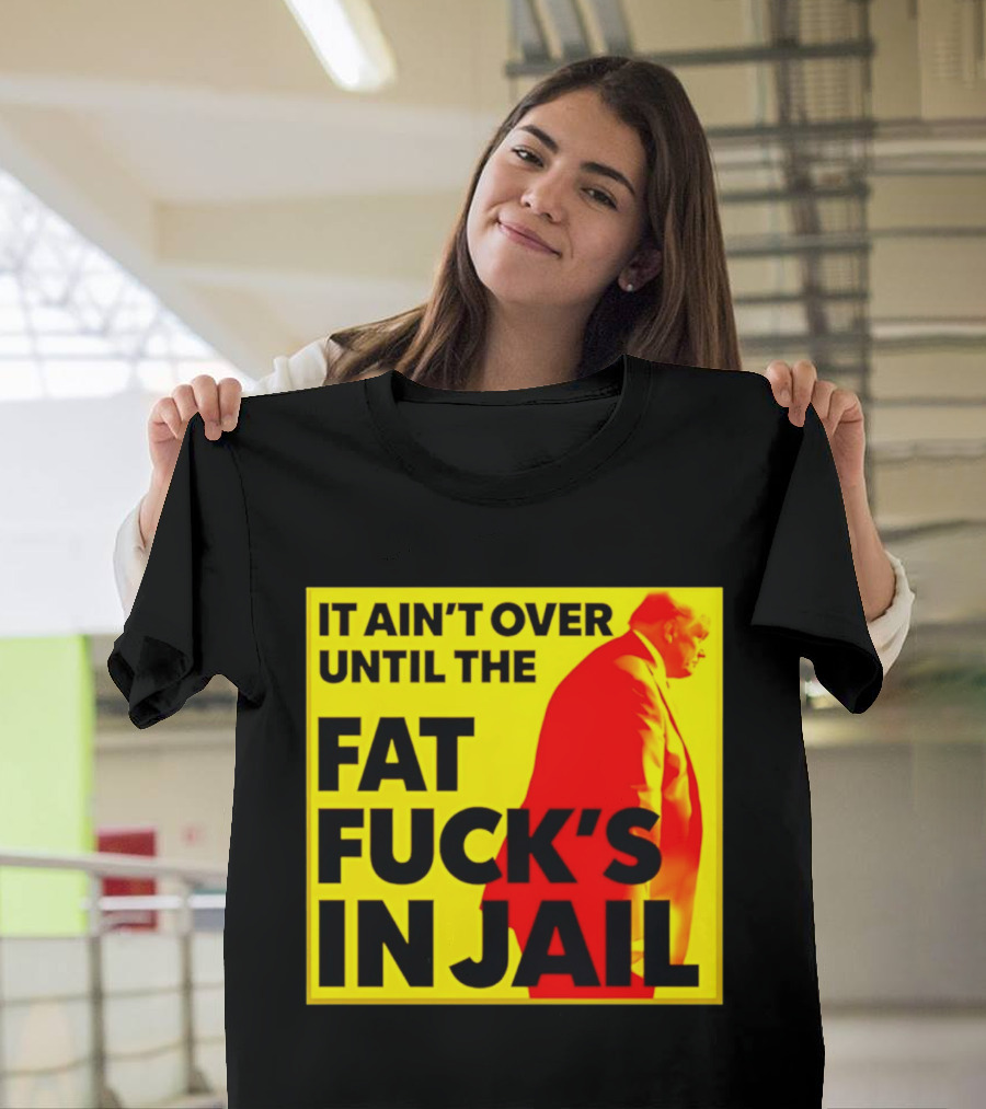 It Ain't Over Until The Fat Fuck's In Jail Trump T-Shirt