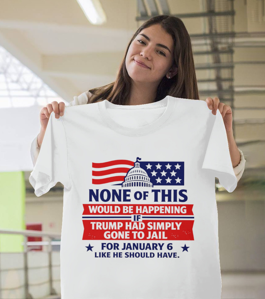 None Of This Would Be Happening If Trump Had Simply Gone To Jail January 6 Like He Should Have T-Shirt