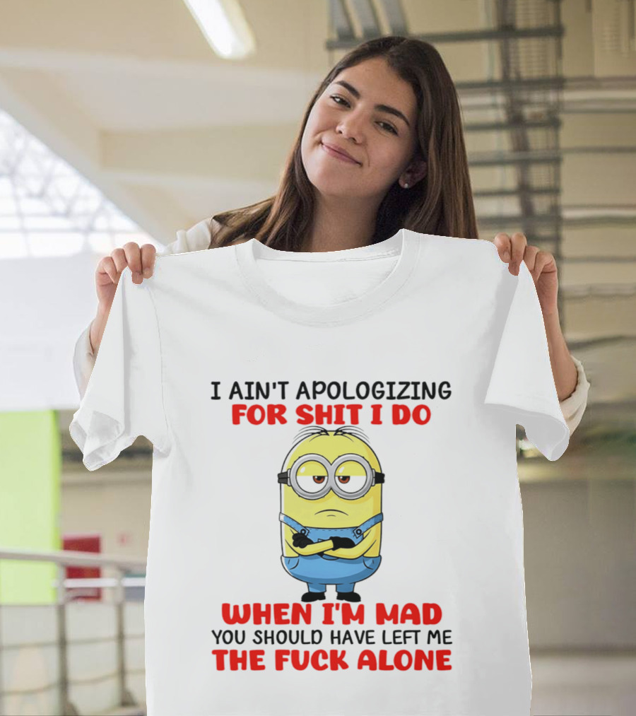 Minion I Ain't Apologizing For Shit I Do When I'm Mad You Should Have Left Me The Fuck Alone T-Shirt