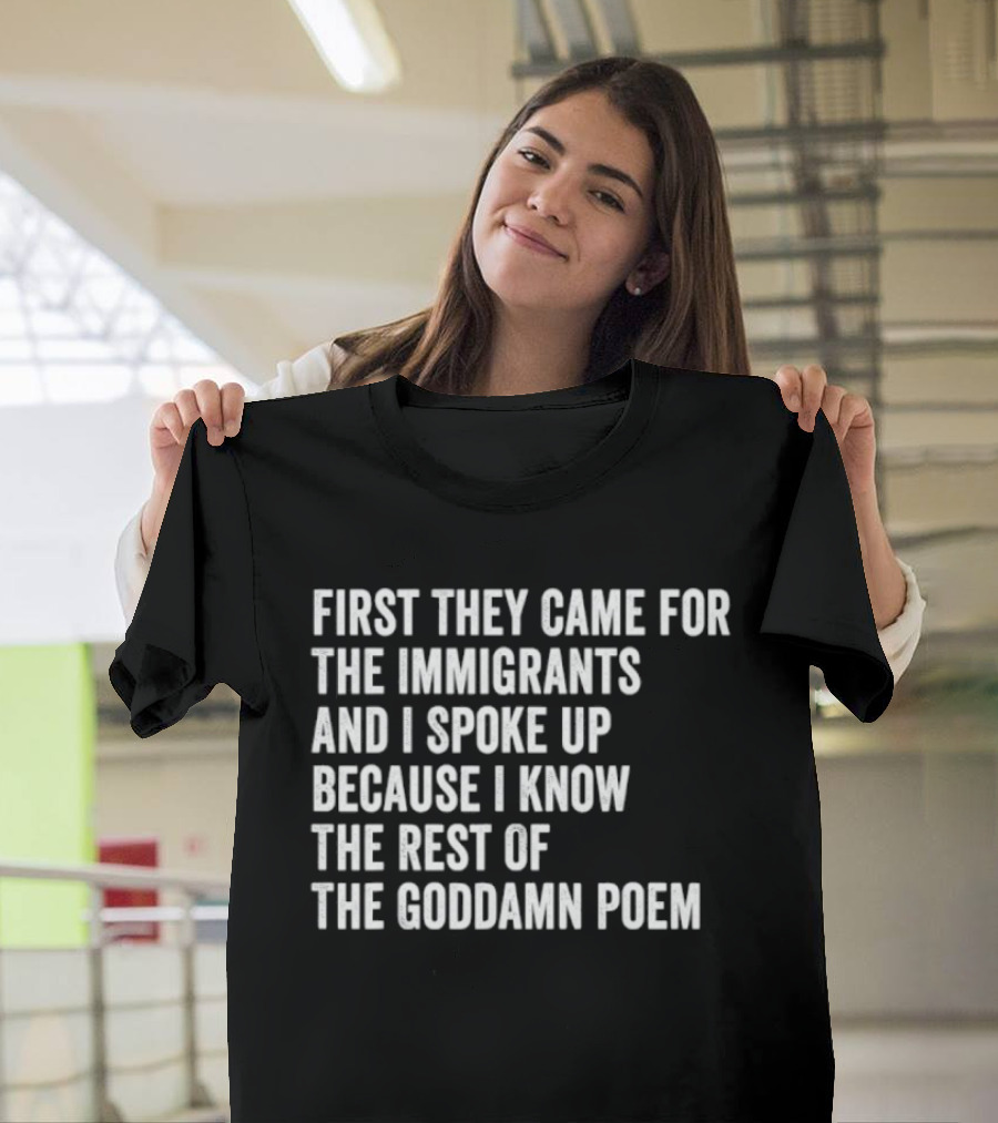 First They Came For The Immigrants And I Spoke Up Because I Know The Rest Of The Goddamn Poem T-Shirt