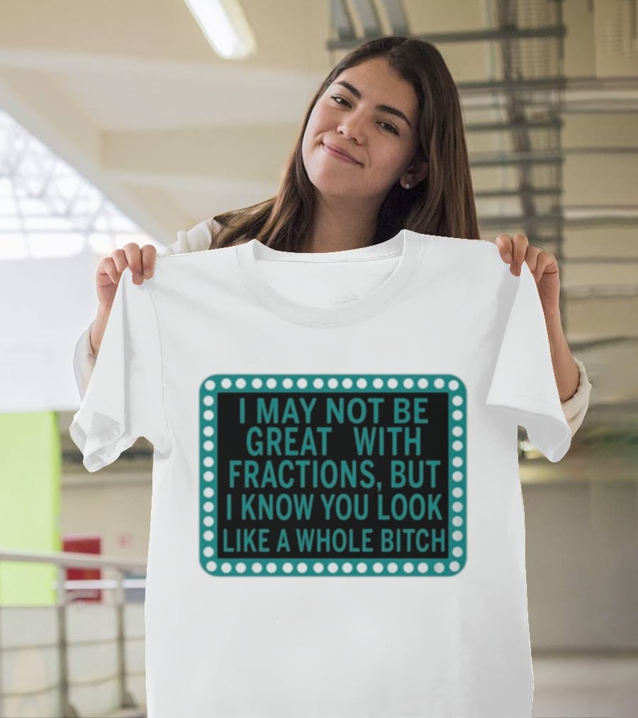 I May Not Be Great With Fractions But I Know You Look Like A Whole Bitch T-Shirt