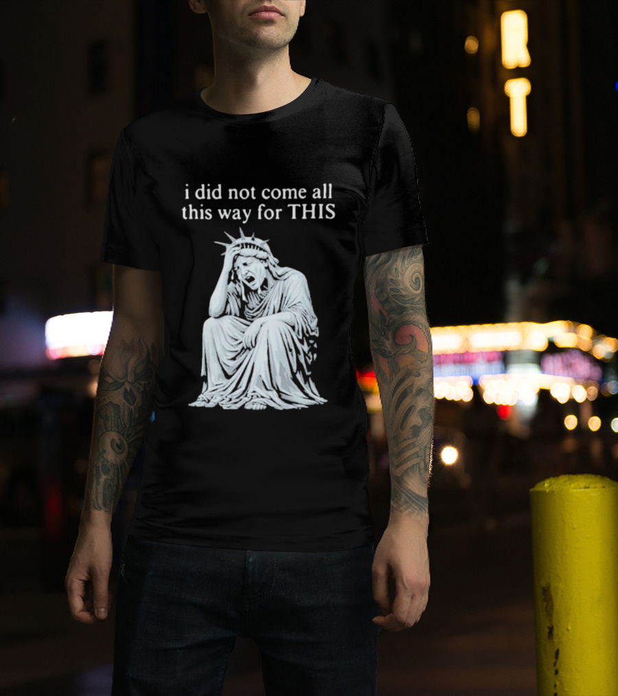 I Did Not Come All This Way For This Anti Trump Statue Of Liberty Sarcastic Political T-Shirt