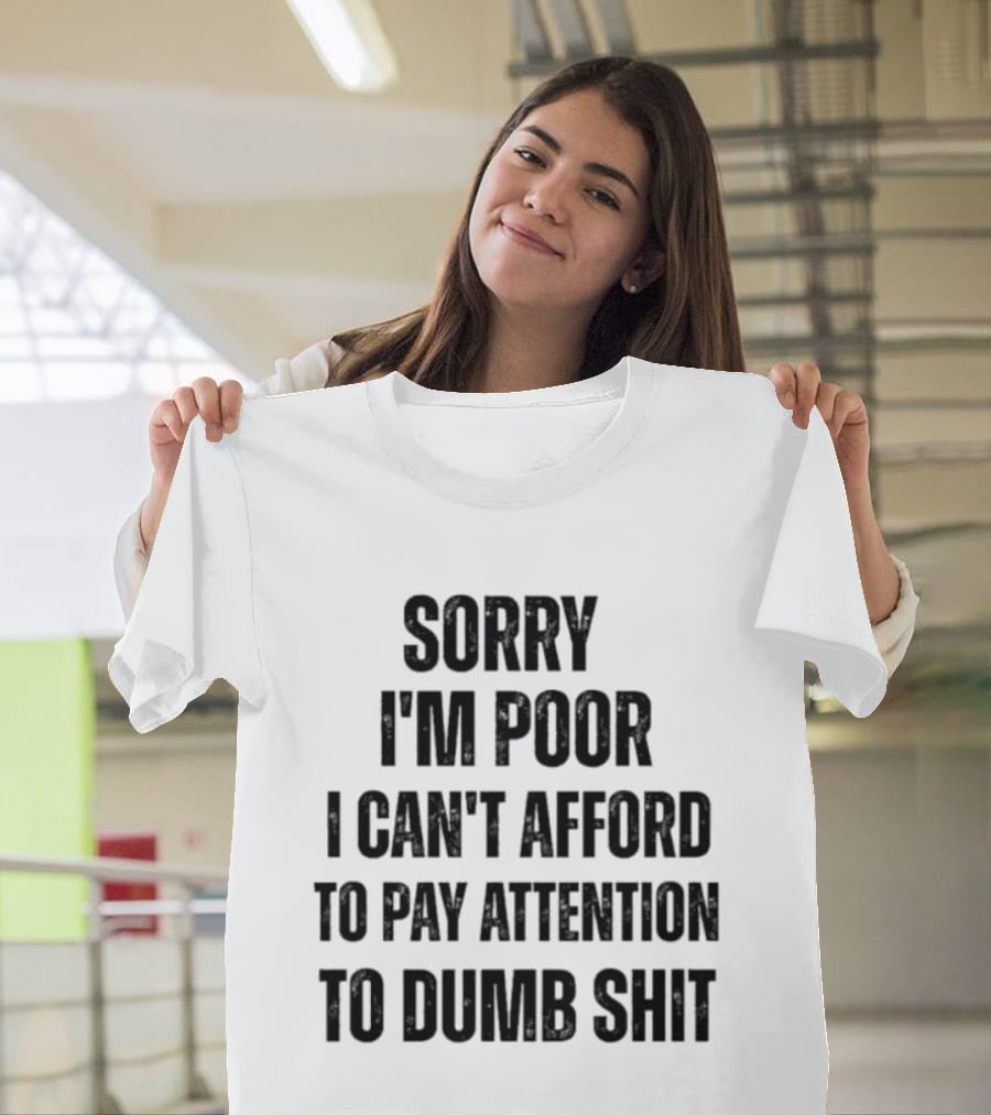 Sorry I'm Poor I Can't Afford To Pay Attention To Dumb Shit T-Shirt